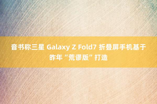 音书称三星 Galaxy Z Fold7 折叠屏手机基于昨年“荒谬版”打造