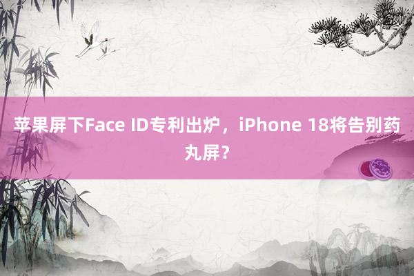 苹果屏下Face ID专利出炉，iPhone 18将告别药丸屏？