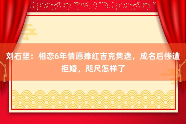 刘石坚：相恋6年情愿捧红吉克隽逸，成名后惨遭拒婚，咫尺怎样了