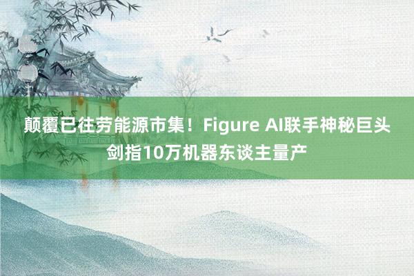 颠覆已往劳能源市集！Figure AI联手神秘巨头剑指10万机器东谈主量产