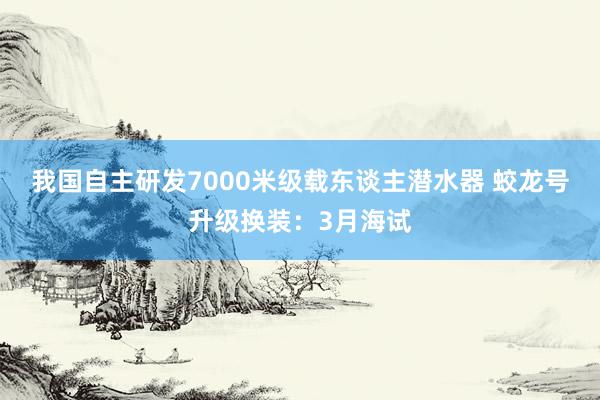 我国自主研发7000米级载东谈主潜水器 蛟龙号升级换装：3月海试