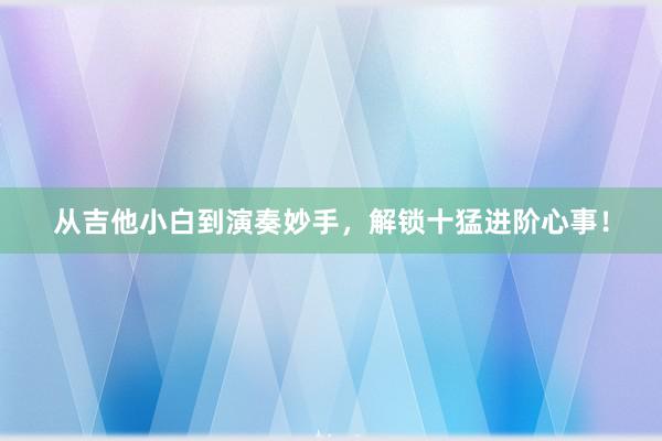 从吉他小白到演奏妙手，解锁十猛进阶心事！