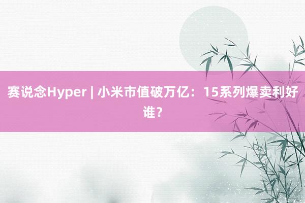 赛说念Hyper | 小米市值破万亿：15系列爆卖利好谁？