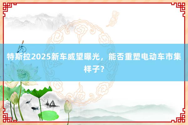 特斯拉2025新车威望曝光，能否重塑电动车市集样子？