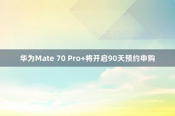 华为Mate 70 Pro+将开启90天预约申购