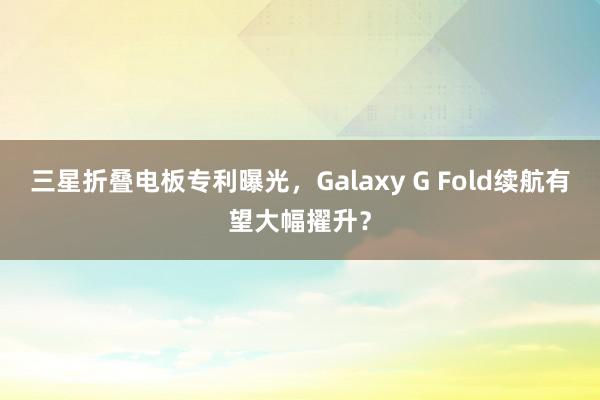 三星折叠电板专利曝光，Galaxy G Fold续航有望大幅擢升？