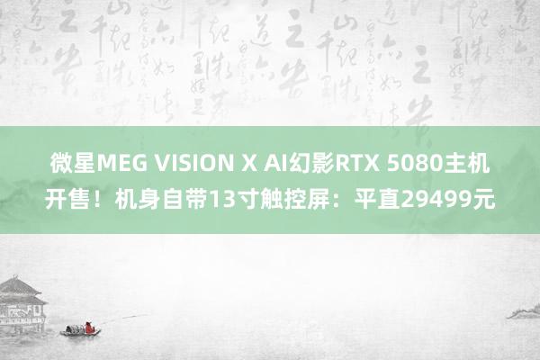 微星MEG VISION X AI幻影RTX 5080主机开售！机身自带13寸触控屏：平直29499元