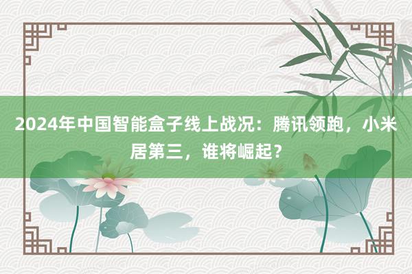 2024年中国智能盒子线上战况：腾讯领跑，小米居第三，谁将崛起？