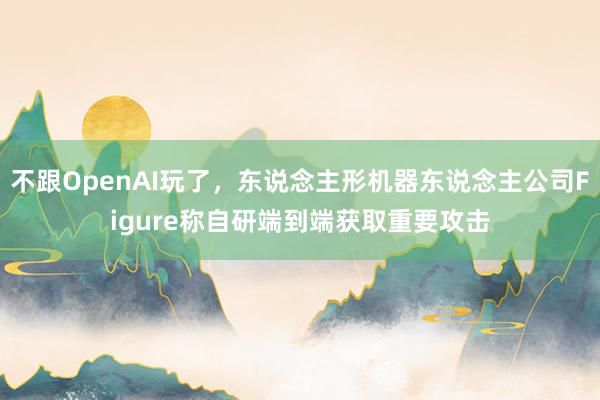 不跟OpenAI玩了，东说念主形机器东说念主公司Figure称自研端到端获取重要攻击