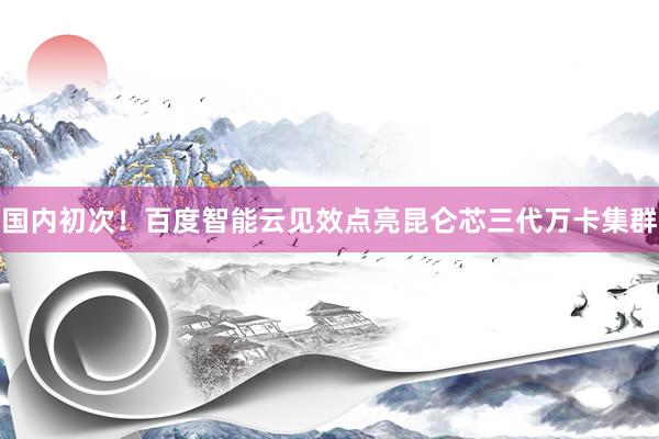 国内初次！百度智能云见效点亮昆仑芯三代万卡集群