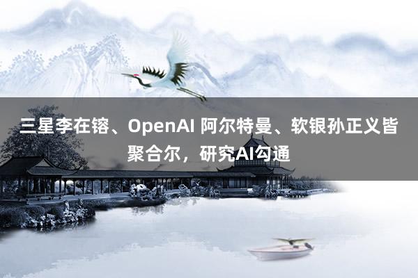 三星李在镕、OpenAI 阿尔特曼、软银孙正义皆聚合尔，研究AI勾通