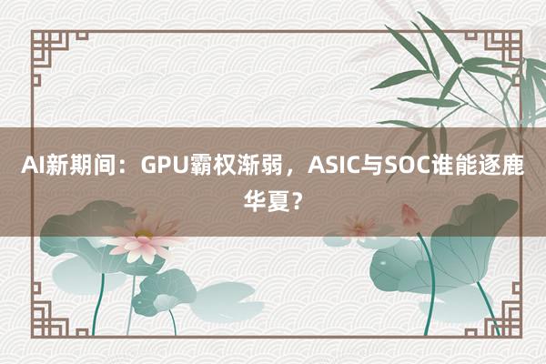 AI新期间：GPU霸权渐弱，ASIC与SOC谁能逐鹿华夏？