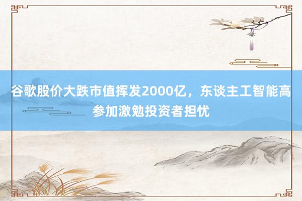 谷歌股价大跌市值挥发2000亿，东谈主工智能高参加激勉投资者担忧