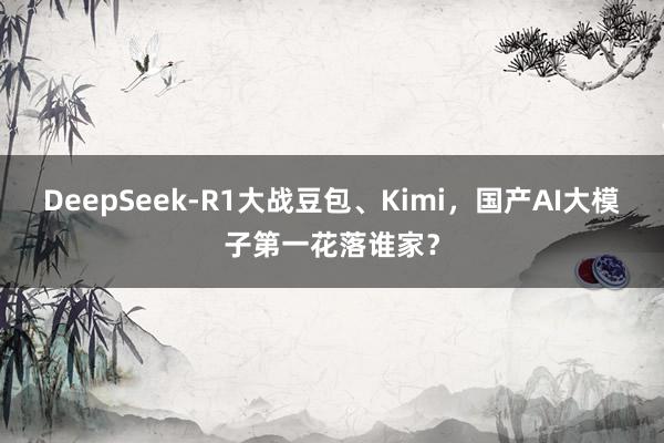 DeepSeek-R1大战豆包、Kimi，国产AI大模子第一花落谁家？