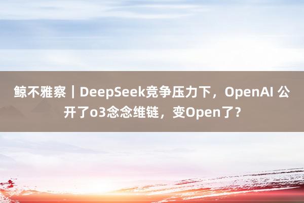 鲸不雅察｜DeepSeek竞争压力下，OpenAI 公开了o3念念维链，变Open了？