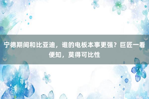 宁德期间和比亚迪，谁的电板本事更强？巨匠一看便知，莫得可比性