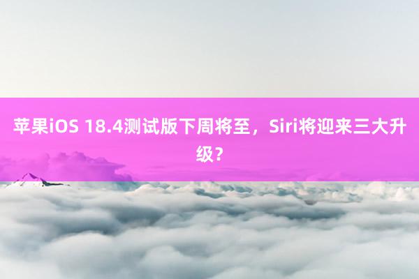 苹果iOS 18.4测试版下周将至，Siri将迎来三大升级？