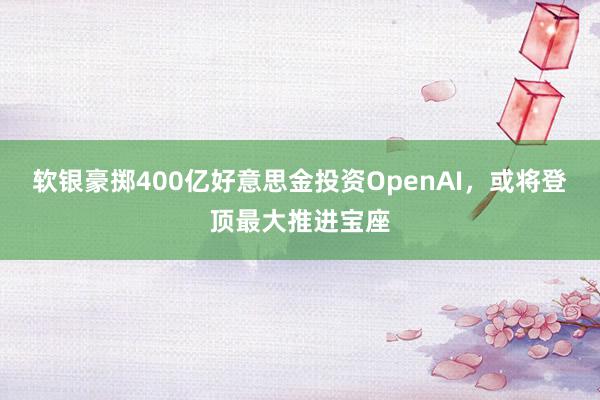 软银豪掷400亿好意思金投资OpenAI，或将登顶最大推进宝座