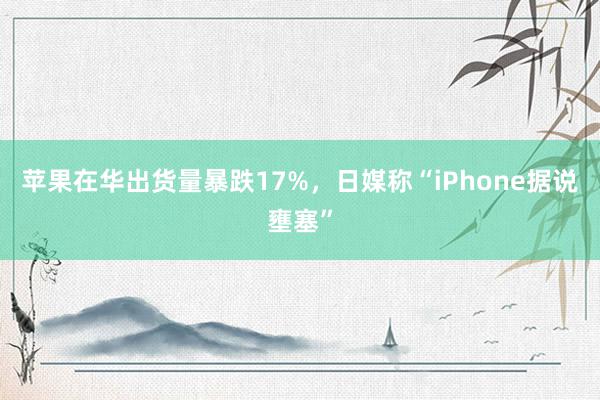 苹果在华出货量暴跌17%，日媒称“iPhone据说壅塞”