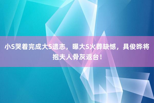 小S哭着完成大S遗志，曝大S火葬缺憾，具俊晔将抱夫人骨灰返台！