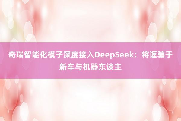 奇瑞智能化模子深度接入DeepSeek：将诓骗于新车与机器东谈主