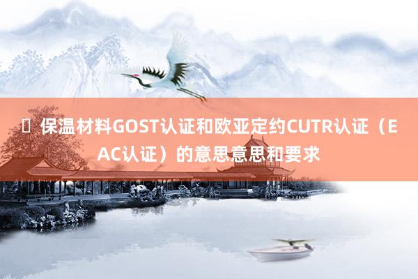 ​保温材料GOST认证和欧亚定约CUTR认证（EAC认证）的意思意思和要求