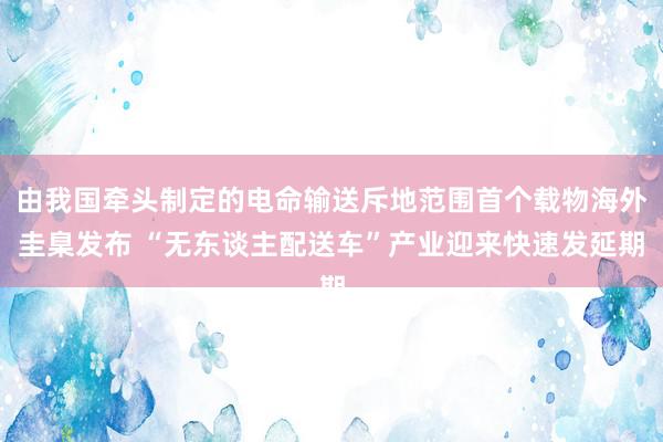 由我国牵头制定的电命输送斥地范围首个载物海外圭臬发布 “无东谈主配送车”产业迎来快速发延期